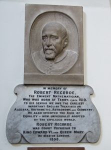 A photograph of a wall tablet in memory of Robert Record. The tablet says, in Memory of Robert Recorde The eminent mathematician, who was born at Tenby, circa 1510. To his genius we owe the earliest important English treatises on algebra, arithmetic, astronomy, and geometry. He also inveted teh sign of equality = now universally adopted by the civilized world. Robert Recorde was court physician to King Edward VI and Queen Mary. He died in London 1558.